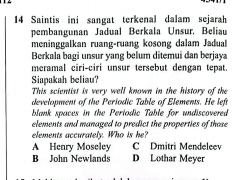 Saintis ini sangat terkenal dalam sejarah
pembangunan Jadual Berkala Unsur. Beliau
meninggalkan ruang-ruang kosong dalam Jadual
Berkala bagi unsur yang belum ditemui dan berjaya
meramal ciri-ciri unsur tersebut dengan tepat.
Siapakah beliau?
This scientist is very well known in the history of the
development of the Periodic Table of Elements. He left
blank spaces in the Periodic Table for undiscovered
elements and managed to predict the properties of those
elements accurately. Who is he?
A Henry Moseley C Dmitri Mendeleev
B John Newlands D Lothar Meyer