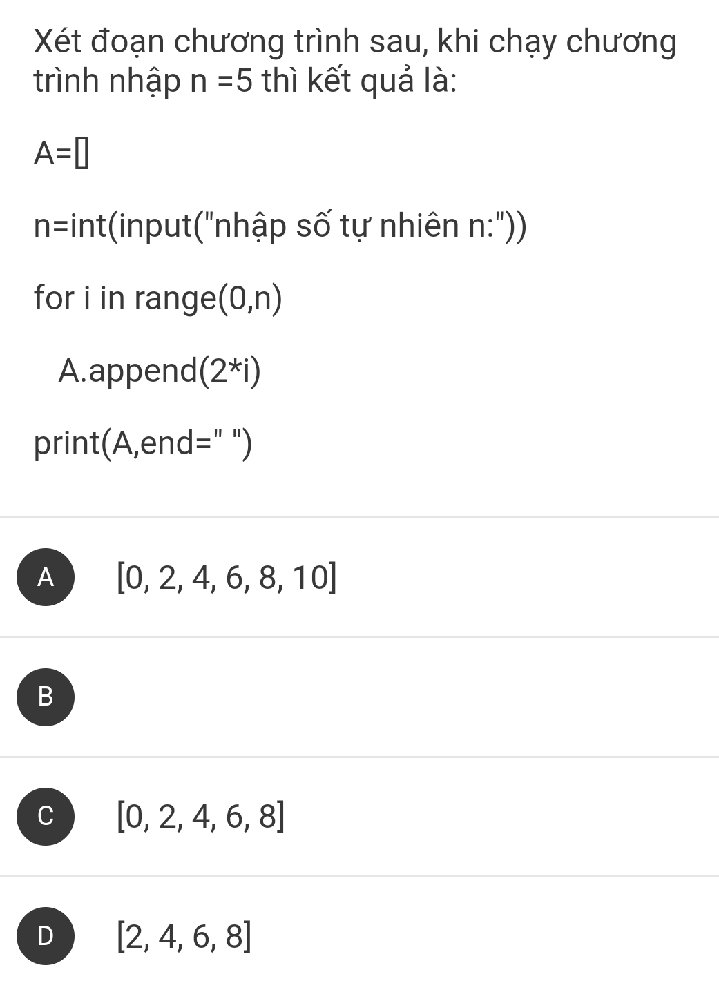 Xét đoạn chương trình sau, khi chạy chương
trình nhập n=5 thì kết quả là:
A=□
* hnt(input("nhập số tự nhiên n:'))
n= V_△ 
for i in range (0,n)
A.append (2^*i)
print(A,end=" ")
A [0,2,4,6,8,10]
B
C [0,2,4,6,8]
D [2,4,6,8]