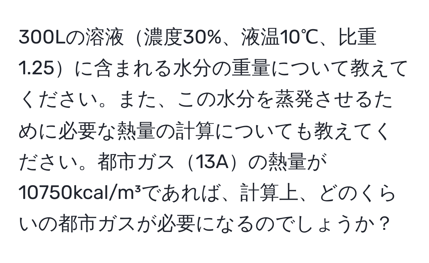 300Lの溶液濃度30%、液温10℃、比重1.25に含まれる水分の重量について教えてください。また、この水分を蒸発させるために必要な熱量の計算についても教えてください。都市ガス13Aの熱量が10750kcal/m³であれば、計算上、どのくらいの都市ガスが必要になるのでしょうか？