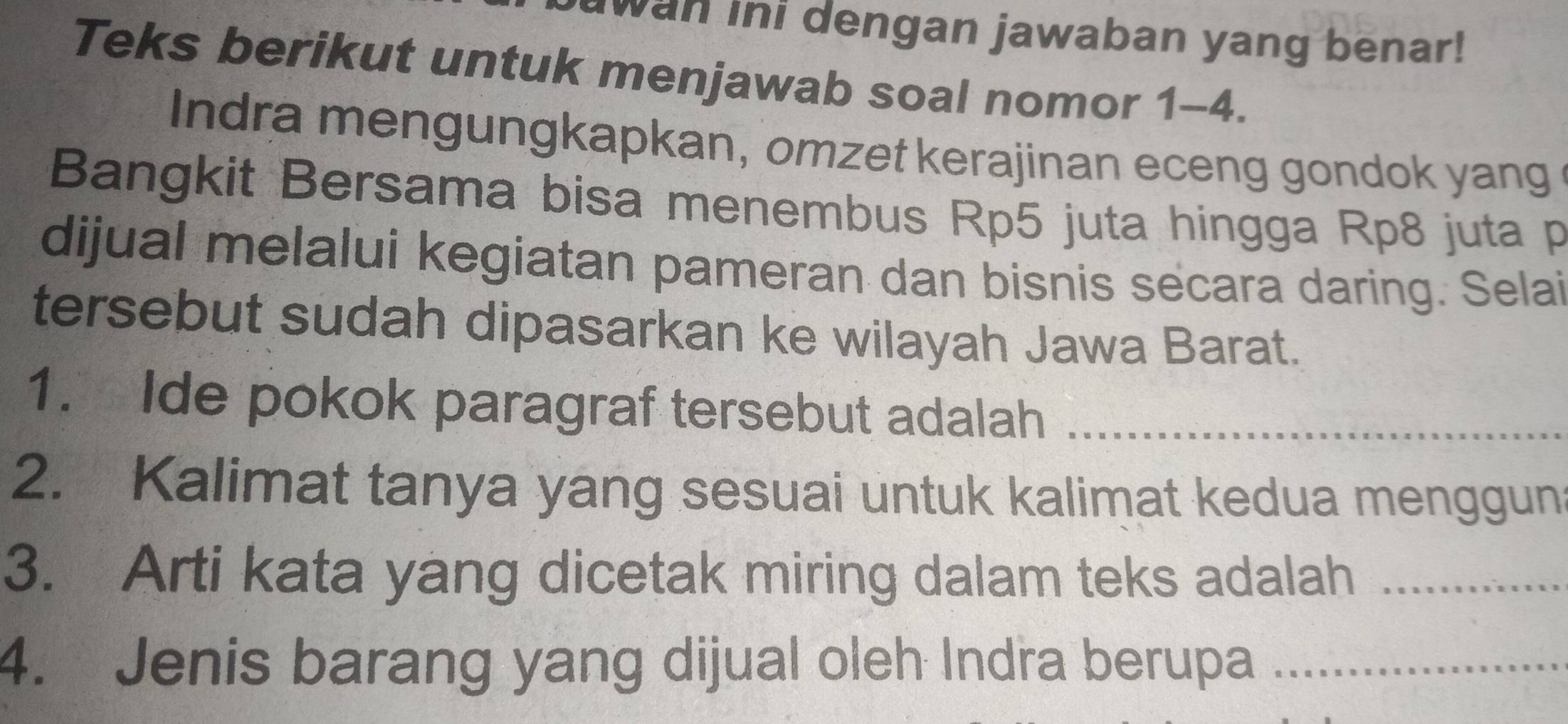 wan ini dengan jawaban yang benar! 
Teks berikut untuk menjawab soal nomor 1-4. 
Indra mengungkapkan, omzet kerajinan eceng gondok yang 
Bangkit Bersama bisa menembus Rp5 juta hingga Rp8 juta p
dijual melalui kegiatan pameran dan bisnis secara daring. Selai 
tersebut sudah dipasarkan ke wilayah Jawa Barat. 
1. Ide pokok paragraf tersebut adalah_ 
2. Kalimat tanya yang sesuai untuk kalimat kedua menggun 
3. Arti kata yang dicetak miring dalam teks adalah_ 
4. Jenis barang yang dijual oleh Indra berupa_