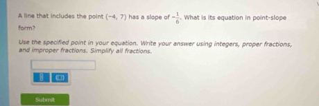 A line that includes the point (-4,7) has a slope of - 1/6 . What is its equation in point-slope 
form? 
Use the specified point in your equation. Write your answer using integers, proper fractions, 
and improper fractions. Simplify all fractions. 
8 □ 
Submit