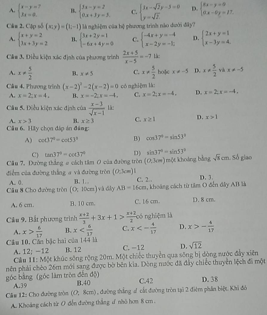 A. beginarrayl x-y=7 3x=0.endarray. B. beginarrayl 5x-y=2 0.x+3y=5.endarray. C. beginarrayl 3x-sqrt(2)y-5=0 y=sqrt(2).endarray. D. beginarrayl 8x-y=0 0.x-0y=17.endarray.
Câu 2. Cập số (x;y)=(1;-1) là nghiệm của hệ phương trình nào dưới đây?
A. beginarrayl x+y=2 3x+3y=2endarray. B. beginarrayl 3x+2y=1 -6x+4y=0endarray. C. beginarrayl -4x+y=-4 x-2y=-1;endarray. D. beginarrayl 2x+y=1 x-3y=4,endarray.
Cầu 3. Điều kiện xác định của phương trình  (2x+5)/x-5 =-7 là:
A. x!=  5/2  x!=  5/2  hoặc x!= -5 D. x!=  5/2  và x!= -5
B. x!= 5
C.
Câu 4. Phương trình (x-2)^2-2(x-2)=0 có nghiệm là:
A. x=2;x=4. B. x=-2;x=-4. C. x=2;x=-4. D. x=2;x=-4.
Câu 5. Điều kiện xác định của  (x-3)/sqrt(x-1)  là:
D. x>1
A. x>3 B. x≥ 3
C. x≥ 1
Câu 6. Hãy chọn đáp án đúng:
A) cot 37°=cot 53° B) cos 37°=sin 53°
D)
C) tan 37°=cot 37° sin 37°=sin 53°
Câu 7. Đường thẳng a cách tâm 0 của đường tròn (O;3cm) một khoảng bằng sqrt(8)cm. Số giao
điểm của đường thẳng a và đường tròn (O;3cm)l
A. 0. B. 1 C. 2. D. 3.
Câu 8 Cho đường tròn (O;10cm) và dây AB=16cm , khoảng cách từ tâm O đến dây AB là
A. 6 cm. B. 10 cm. C. 16 cm.
D. 8 cm.
Câu 9. Bất phương trình  (x+2)/3 +3x+1> (x+2)/2  có nghiệm là
A. x> 6/17  B. x C. x<- 4/17  D. x>- 4/17 
Câu 10. Căn bậc hai của 144 là
A. 12; −12 B. 12 C. -12 D. sqrt(12)
Câu 11: Một khúc sông rộng 20m. Một chiếc thuyền qua sông bị dòng nước đẩy xiên
hên phải chèo 26m mới sang được bờ bên kia. Dòng nước đã đầy chiếc thuyền lệch đi một
góc bằng (góc làm tròn đến độ) D. 38
A.39 B.40
C.42
Câu 12: Cho đường tròn (O; 8cm) , đường thẳng đ cắt đường tròn tại 2 điêm phân biệt. Khi đó
A. Khoảng cách từ O đến đường thẳng đ nhỏ hơn 8 cm .