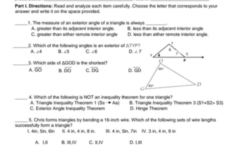 Directions: Read and analyze each item carefully. Choose the letter that corresponds to your
answer and write it on the space provided.
_1. The measure of an exterior angle of a triangle is always_ .
A. greater than its adjacent interior angle. B. less than its adjacent interior angle
C. greater than either remote interior angle D. less than either remote interior angle.
_2. Which of the following angles is an exterior of △ TYP ?
A. ∠ 4 B. ∠ 5 C. ∠ 6 D. ∠ 7
_3. Which side of △ GOD is the shortest?
A. overline GO B. overline DO C overline DG D 
_4. Which of the following is NOT an inequality theorem for one triangle?
A. Triangle Inequality Theorem 1(Ssto Aa) B. Triangle Inequality Theorem 3(S1+S2>S3)
C. Exterior Angle Inequality Theorem D. Hinge Theorem
_5. Chris forms triangles by bending a 16-inch wire. Which of the following sets of wire lengths
successfully form a triangle?
I. 4in, 5in, 6in II. 4 in, 4 in, 8 in. III. 4 in, 5in, 7in IV. 3 in, 4 in, 9 in
A. I,II B. III,IV C. II,IV D. I,III