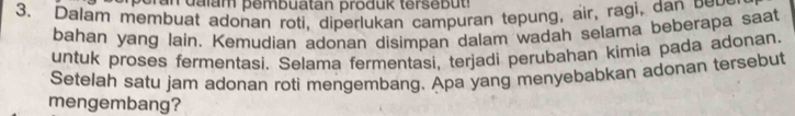 Dalam membuat adonan roti, diperlukan campuran tepung, air, ragi, da b e 
bahan yang lain. Kemudian adonan disimpan dalam wadah selama beberapa saat 
untuk proses fermentasi. Selama fermentasi, terjadi perubahan kimia pada adonan 
Setelah satu jam adonan roti mengembang. Apa yang menyebabkan adonan tersebut 
mengembang?