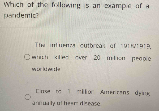 Which of the following is an example of a
pandemic?
The influenza outbreak of 1918/1919,
which killed over 20 million people
worldwide
Close to 1 million Americans dying
annually of heart disease.