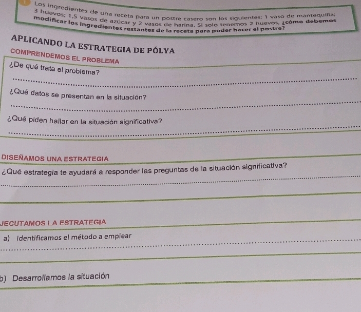 Los ingredientes de una receta para un postre casero son los siguientes: 1 vaso de mantequilla
3 huevos; 1, 5 vasos de azúcar y 2 vasos de harina. Si solo tenemos 2 huevos, ¿cómo debemos 
modificar los ingredientes restantes de la receta para poder hacer el postre? 
APLICANDO LA ESTRATEGIA DE PÓLYA 
COMPRENDEMOS EL PROBLEMA 
_ 
_ 
¿De qué trata el problema? 
_ 
¿Qué datos se presentan en la situación? 
¿Qué piden hallar en la situación significativa? 
_ 
_ 
DISEÑAMOS UNA ESTRATEGIA 
_ 
_ 
_ 
¿Qué estrategia te ayudará a responder las preguntas de la situación significativa? 
_ 
_ 
_ 
JECUTAMOS LA ESTRATEGia 
_ 
_a) Identificamos el método a emplear 
_ 
_ 
_ 
_ 
b) Desarrollamos la situación 
_