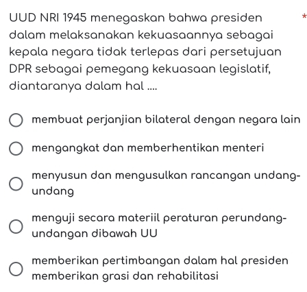 UUD NRI 1945 menegaskan bahwa presiden 
dalam melaksanakan kekuasaannya sebagai
kepala negara tidak terlepas dari persetujuan
DPR sebagai pemegang kekuasaan legislatif,
diantaranya dalam hal ....
membuat perjanjian bilateral dengan negara lain
mengangkat dan memberhentikan menteri
menyusun dan mengusulkan rancangan undang-
undang
menguji secara materiil peraturan perundang-
undangan dibawah UU
memberikan pertimbangan dalam hal presiden
memberikan grasi dan rehabilitasi