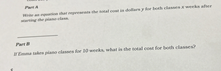 Write an equation that represents the total cost in dollars y for both classes x weeks after 
starting the piano class. 
_ 
Part B 
If Emma takes piano classes for 10 weeks, what is the total cost for both classes?