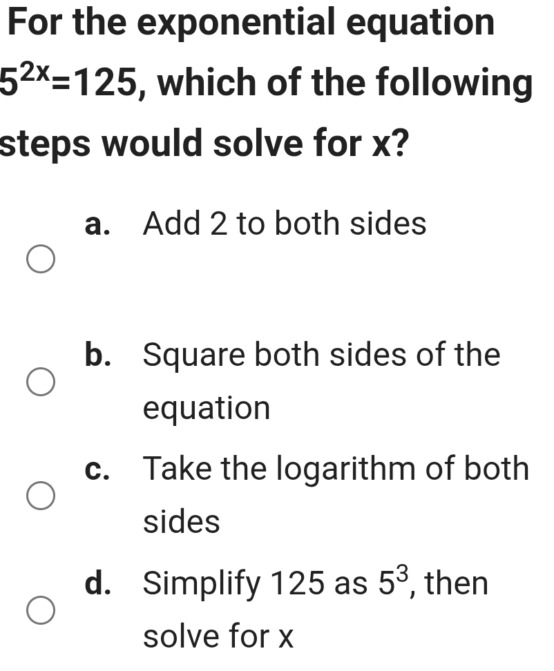 For the exponential equation
5^(2x)=125 , which of the following
steps would solve for x?
a. Add 2 to both sides
b. Square both sides of the
equation
c. Take the logarithm of both
sides
d. Simplify 125 as 5^3 , then
solve for x