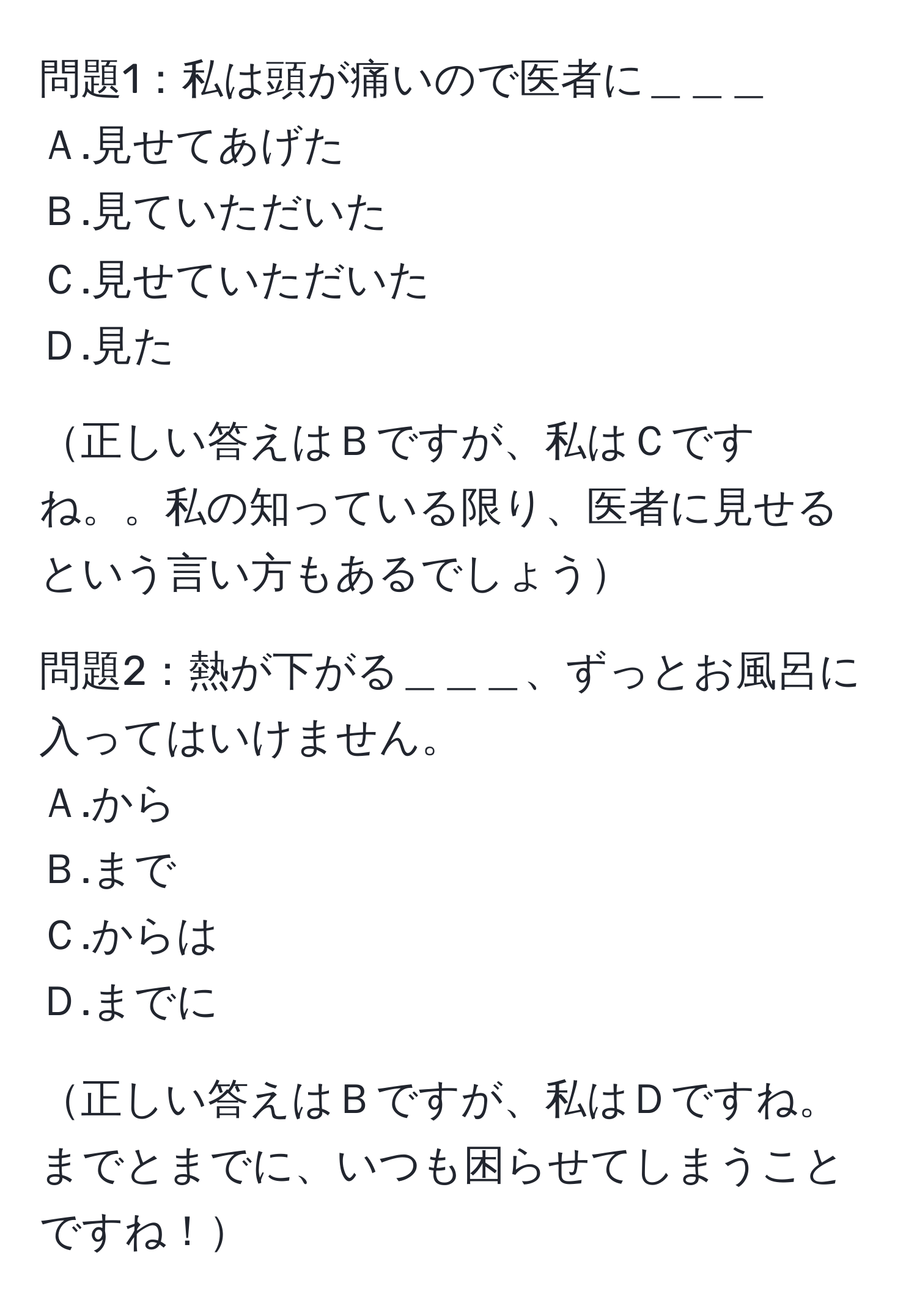 問題1：私は頭が痛いので医者に＿＿＿  
Ａ.見せてあげた  
Ｂ.見ていただいた  
Ｃ.見せていただいた  
Ｄ.見た  

正しい答えはＢですが、私はＣですね。。私の知っている限り、医者に見せるという言い方もあるでしょう  

問題2：熱が下がる＿＿＿、ずっとお風呂に入ってはいけません。  
Ａ.から  
Ｂ.まで  
Ｃ.からは  
Ｄ.までに  

正しい答えはＢですが、私はＤですね。までとまでに、いつも困らせてしまうことですね！