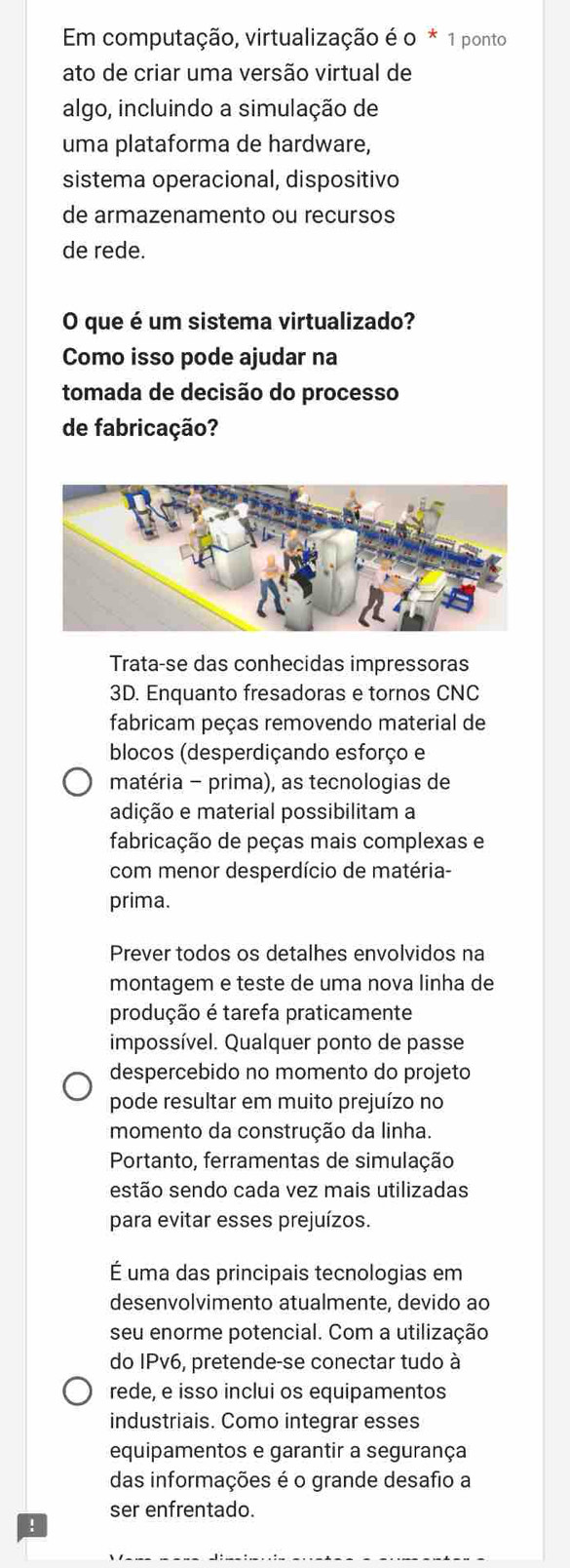 Em computação, virtualização é o * 1 ponto 
ato de criar uma versão virtual de 
algo, incluindo a simulação de 
uma plataforma de hardware, 
sistema operacional, dispositivo 
de armazenamento ou recursos 
de rede. 
O que é um sistema virtualizado? 
Como isso pode ajudar na 
tomada de decisão do processo 
de fabricação? 
Trata-se das conhecidas impressoras 
3D. Enquanto fresadoras e tornos CNC 
fabricam peças removendo material de 
blocos (desperdiçando esforço e 
matéria - prima), as tecnologias de 
adição e material possibilitam a 
fabricação de peças mais complexas e 
com menor desperdício de matéria- 
prima. 
Prever todos os detalhes envolvidos na 
montagem e teste de uma nova linha de 
produção é tarefa praticamente 
impossível. Qualquer ponto de passe 
despercebido no momento do projeto 
pode resultar em muito prejuízo no 
momento da construção da linha. 
Portanto, ferramentas de simulação 
estão sendo cada vez mais utilizadas 
para evitar esses prejuízos. 
É uma das principais tecnologias em 
desenvolvimento atualmente, devido ao 
seu enorme potencial. Com a utilização 
do IPv6, pretende-se conectar tudo à 
rede, e isso inclui os equipamentos 
industriais. Como integrar esses 
equipamentos e garantir a segurança 
das informações é o grande desafio a 
ser enfrentado.