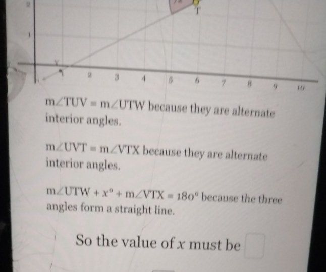 m∠ TUV=m∠ UTW because they are alternate
interior angles.
m∠ UVT=m∠ VTX because they are alternate
interior angles.
m∠ UTW+x^o+m∠ VTX=180^o because the three
angles form a straight line.
So the value of x must be