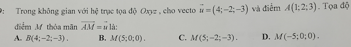 9: Trong không gian với hệ trục tọa độ Oxyz , cho vecto vector u=(4;-2;-3) và điểm A(1;2;3). Tọa độ
điểm M thỏa mãn vector AM=vector u là:
A. B(4;-2;-3). B. M(5;0;0). C. M(5;-2;-3). D. M(-5;0;0).