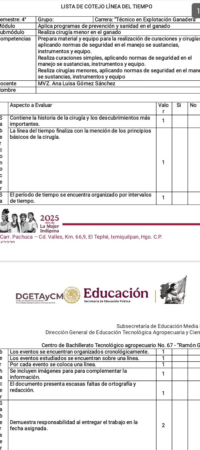 LISTA DE COTEJO LÍNEA DEL TIEMPO 
1 
emestre: 4° Grupo: Carrera: ''Técnico en Explotación Ganadera 
Módulo Aplica programas de prevención y sanidad en el ganado 
ub mó dulo Realiza cirugía menor en el ganado 
ompetencias Prepara material y equipo para la realización de curaciones y cirugía: 
aplicando normas de seguridad en el manejo se sustancias, 
instrumentos y equipo. 
Realiza curaciones simples, aplicando normas de seguridad en el 
manejo se sustancias, instrumentos y equipo. 
Realiza cirugías menores, aplicando normas de seguridad en el mane 
se sustancias, instrumentos y equipo 
ocente MVZ. Ana Luisa Gómez Sánchez 
ombre 
o 
2025 
La Mujer 
Indígena 
Carr. Pachuca - Cd. Valles, Km. 66,9, El Tephé, Ixmiquilpan, Hgo. C.P. 
∩つ⌒∩ 
DGETAyCM Educación 
Subsecretaría de Educación Media 
Dirección General de Educación Tecnológica Agropecuaria y Cien 
G 
D