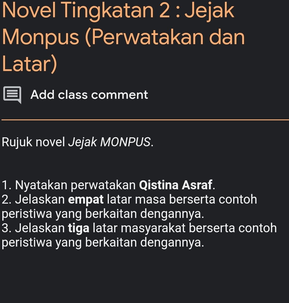 Novel Tingkatan 2 : Jejak 
Monpus (Perwatakan dan 
Latar) 
Add class comment 
Rujuk novel Jejak MONPUS. 
1. Nyatakan perwatakan Qistina Asraf. 
2. Jelaskan empat latar masa berserta contoh 
peristiwa yang berkaitan dengannya. 
3. Jelaskan tiga latar masyarakat berserta contoh 
peristiwa yang berkaitan dengannya.