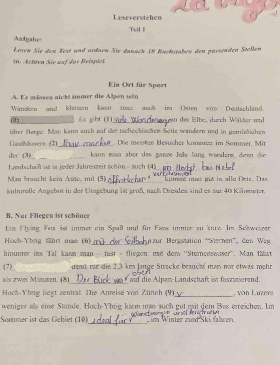 Leseverstehen 
Teil 1 
Aufgabe: 
Lesen Sie den Text und ordnen Sie danach 10 Buchstaben den passenden Stellen 
zu. Achten Sie auf das Beispiel. 
Ein Ort für Sport 
A. Es müssen nicht immer die Alpen sein 
Wandern und klettern kann man auch im Osten von Deutschland. 
(0)_ Es gibt (1)_ in der Elbe, durch Wälder und 
über Berge. Man kann auch auf der tschechischen Seite wandern und in gemütlichen 
Gasthäusern (2)_ . Die meisten Besucher kommen im Sommer. Mit 
der (3) __kann man aber das ganze Jahr lang wandern, denn die 
Landschaft ist in jeder Jahreszeit schön - auch (4)_ 
_ 
Man braucht kein Auto, mit (5)_ kommt man gut in alle Orte. Das 
kulturelle Angebot in der Umgebung ist groß, nach Dresden sind es nur 40 Kilometer. 
B. Nur Fliegen ist schöner 
Ein Flying Fox ist immer ein Spaß und für Fans immer zu kurz. Im Schweizer 
Hoch-Ybrig fährt man (6)_ zur Bergstation “Sternen”, den Weg 
hinunter ins Tal kann man - fast - fliegen: mit dem “Sternensauser”. Man fährt 
(7) denn für die 2,3 km Jange Strecke braucht man nur etwas mehr 
als zwei Minuten. (8)_ auf die Alpen-Landschaft ist faszinierend. 
Hoch-Ybrig liegt zentral. Die Anreise von Zürich (9)_ , von Luzern 
weniger als eine Stunde. Hoch-Ybrig kann man auch gut mit dem Bus erreichen. Im 
Sommer ist das Gebiet (10)_ , im Winter zum Ski fahren.