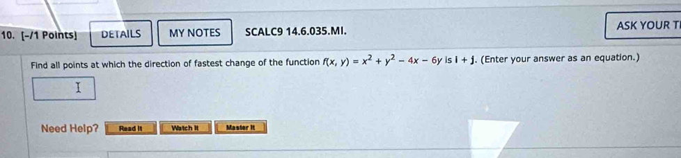 DETAILS MY NOTES SCALC9 14.6.035.MI. ASK YOUR T 
Find all points at which the direction of fastest change of the function f(x,y)=x^2+y^2-4x-6y is i+j. (Enter your answer as an equation.) 
1 
Need Help? Read It Watch It Master it