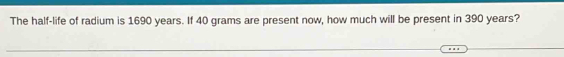 The half-life of radium is 1690 years. If 40 grams are present now, how much will be present in 390 years?