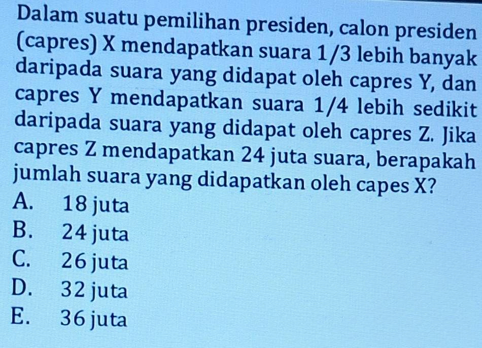 Dalam suatu pemilihan presiden, calon presiden
(capres) X mendapatkan suara 1/3 lebih banyak
daripada suara yang didapat oleh capres Y, dan
capres Y mendapatkan suara 1/4 lebih sedikit
daripada suara yang didapat oleh capres Z. Jika
capres Z mendapatkan 24 juta suara, berapakah
jumlah suara yang didapatkan oleh capes X?
A. 18 juta
B. 24 juta
C. 26 juta
D. 32 juta
E. 36 juta