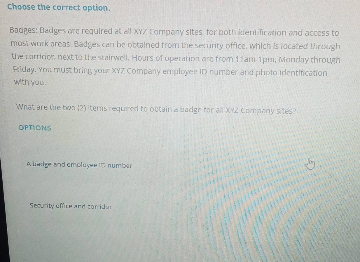 Choose the correct option.
Badges: Badges are required at all XYZ Company sites, for both identification and access to
most work areas. Badges can be obtained from the security office, which is located through
the corridor, next to the stairwell. Hours of operation are from 11am-1pm, Monday through
Friday. You must bring your XYZ Company employee ID number and photo identification
with you.
What are the two (2) items required to obtain a badge for all XYZ Company sites?
OPTIONS
A badge and employee ID number
Security office and corridor