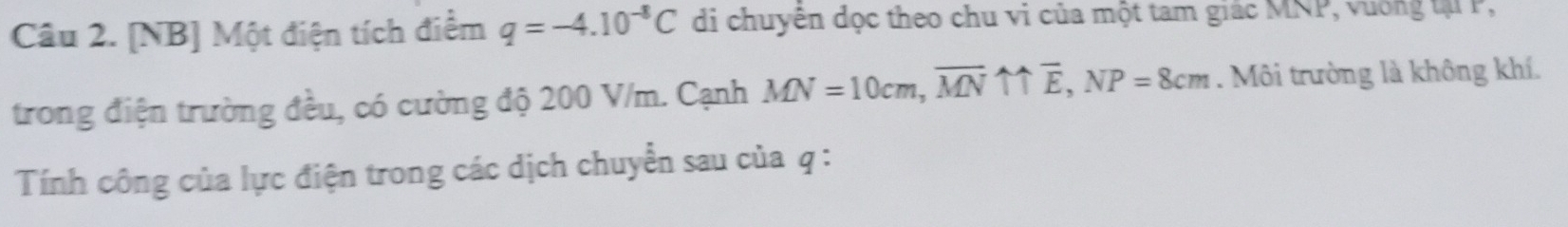 [NB] Một điện tích điểm q=-4.10^(-8)C di chuyên dọc theo chu vi của một tam giác MNP, vuờng tạ P, 
trong điện trường đều, có cường độ 200 V/m. Cạnh MN=10cm, vector MNuparrow uparrow overline E, NP=8cm. Môi trường là không khí. 
Tính công của lực điện trong các dịch chuyển sau của q :