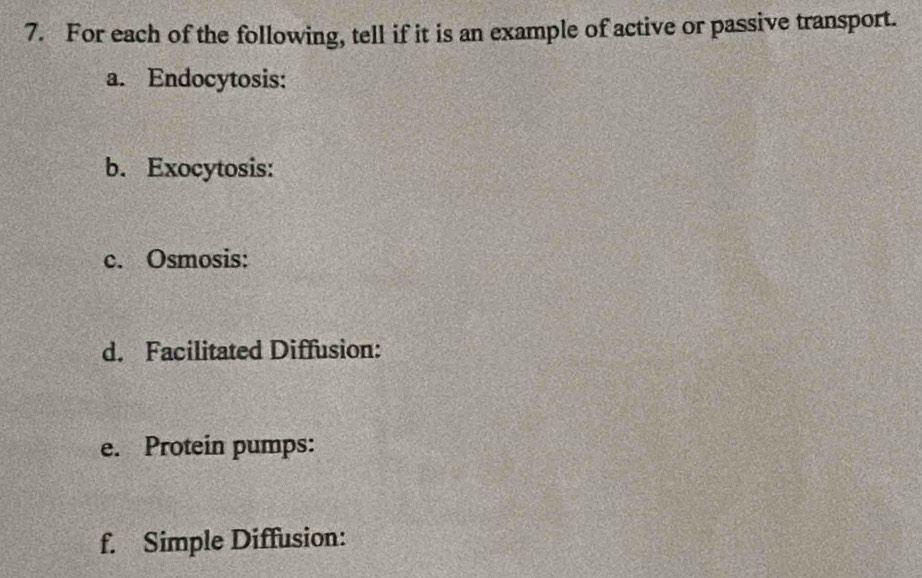 For each of the following, tell if it is an example of active or passive transport. 
a. Endocytosis: 
b. Exocytosis: 
c. Osmosis: 
d. Facilitated Diffusion: 
e. Protein pumps: 
f. Simple Diffusion: