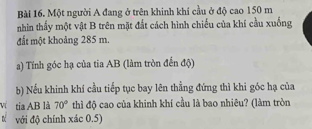 Một người A đang ở trên khinh khí cầu ở độ cao 150 m
nhìn thấy một vật B trên mặt đất cách hình chiếu của khí cầu xuống 
đất một khoảng 285 m. 
a) Tính góc hạ của tia AB (làm tròn đến độ) 
b) Nếu khinh khí cầu tiếp tục bay lên thẳng đứng thì khi góc hạ của 
Vć tia AB là 70° thì độ cao của khinh khí cầu là bao nhiêu? (làm tròn 
IC với độ chính xác 0.5)