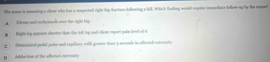 The nurse is assessing s client who has a suspected right hip fracture fallowing a fall. Which finding would require immediate follow-up by the nurse?
A Edema and ecchymosis over the right hip
Right leg appears shorter than the left leg and client report pain lirvel of 6
C) Diminished pedal pulse and capillary refill grener than 3 seconds in affected extremity
D Adduction of the affected extremity