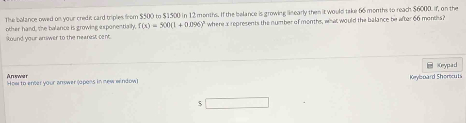 The balance owed on your credit card triples from $500 to $1500 in 12 months. If the balance is growing linearly then it would take 66 months to reach $6000. If, on the 
other hand, the balance is growing exponentially, f(x)=500(1+0.096)^x where x represents the number of months, what would the balance be after 66 months? 
Round your answer to the nearest cent. 
Answer Keypad 
How to enter your answer (opens in new window) Keyboard Shortcuts
$ _ 