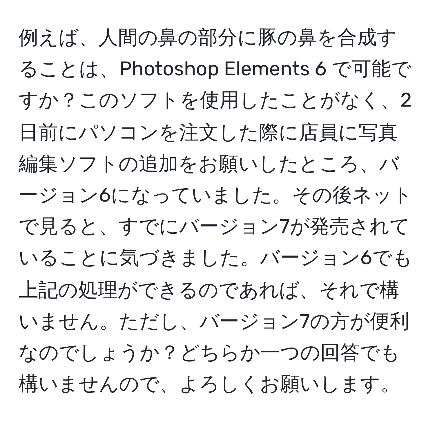 例えば、人間の鼻の部分に豚の鼻を合成することは、Photoshop Elements 6 で可能ですか？このソフトを使用したことがなく、2日前にパソコンを注文した際に店員に写真編集ソフトの追加をお願いしたところ、バージョン6になっていました。その後ネットで見ると、すでにバージョン7が発売されていることに気づきました。バージョン6でも上記の処理ができるのであれば、それで構いません。ただし、バージョン7の方が便利なのでしょうか？どちらか一つの回答でも構いませんので、よろしくお願いします。