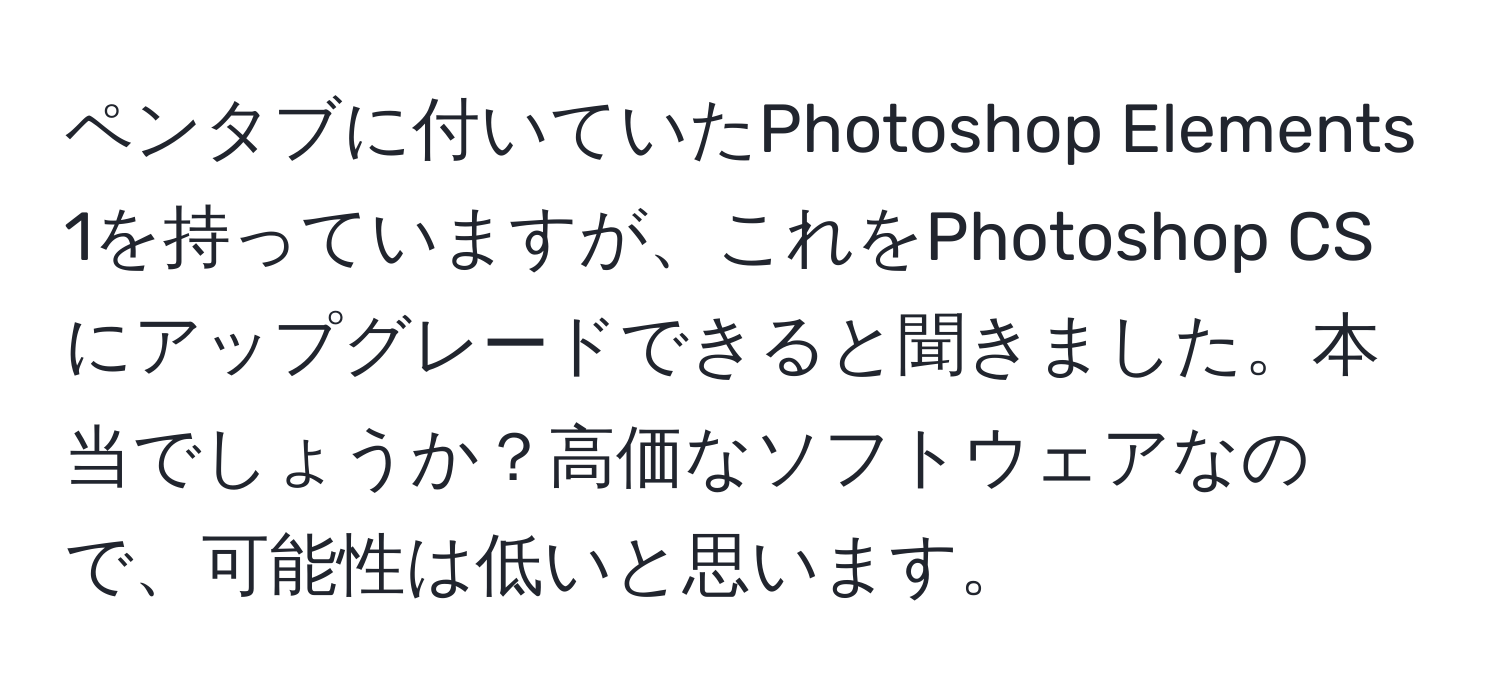 ペンタブに付いていたPhotoshop Elements 1を持っていますが、これをPhotoshop CSにアップグレードできると聞きました。本当でしょうか？高価なソフトウェアなので、可能性は低いと思います。