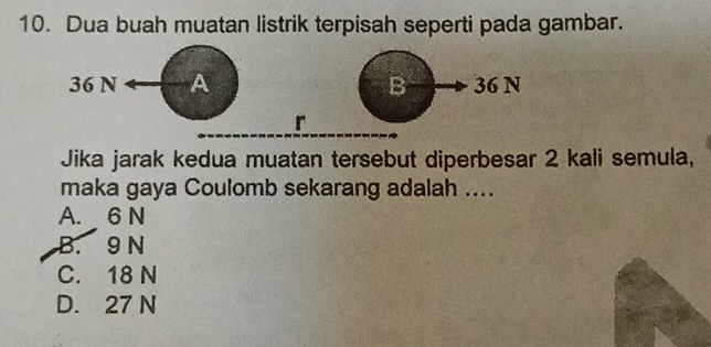 Dua buah muatan listrik terpisah seperti pada gambar.
36 N A B 36 N
r
Jika jarak kedua muatan tersebut diperbesar 2 kali semula,
maka gaya Coulomb sekarang adalah ....
A. 6 N
B. 9 N
C. 18 N
D. 27 N