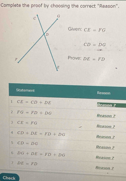 Complete the proof by choosing the correct "Reason". 
Given: CE=FG
CD=DG
Prove: DE=FD
Statement Reason 
1 CE=CD+DE
Reason ? 
2 FG=FD+DG
Reason ? 
3 CE=FG Reason ? 
4 CD+DE=FD+DG
Reason ? 
5 CD=DG Reason ? 
6 DG+DE=FD+DG
Reason ? 
7 DE=FD Reason ? 
Check