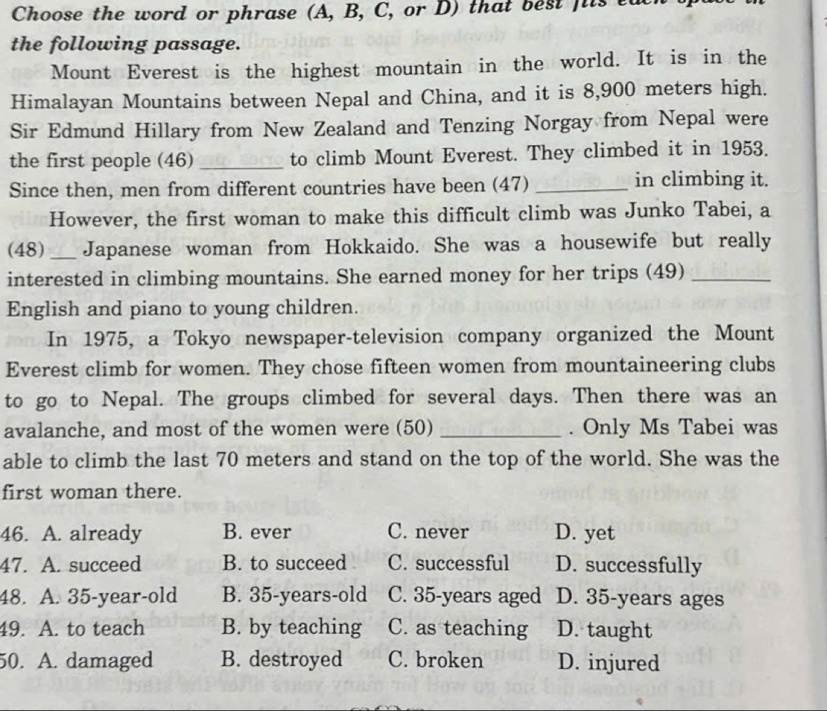 Choose the word or phrase (A, B, C, or D) that best fits ta
the following passage.
Mount Everest is the highest mountain in the world. It is in the
Himalayan Mountains between Nepal and China, and it is 8,900 meters high.
Sir Edmund Hillary from New Zealand and Tenzing Norgay from Nepal were
the first people (46) _to climb Mount Everest. They climbed it in 1953.
Since then, men from different countries have been (47)_
in climbing it.
However, the first woman to make this difficult climb was Junko Tabei, a
(48)_ Japanese woman from Hokkaido. She was a housewife but really
interested in climbing mountains. She earned money for her trips (49)_
English and piano to young children.
In 1975, a Tokyo newspaper-television company organized the Mount
Everest climb for women. They chose fifteen women from mountaineering clubs
to go to Nepal. The groups climbed for several days. Then there was an
avalanche, and most of the women were (50) _. Only Ms Tabei was
able to climb the last 70 meters and stand on the top of the world. She was the
first woman there.
46. A. already B. ever C. never D. yet
47. A. succeed B. to succeed C. successful D. successfully
48. A. 35 -year-old B. 35-years -old C. 35-years aged D. 35-years ages
49. A. to teach B. by teaching C. as teaching D. taught
50. A. damaged B. destroyed C. broken D. injured