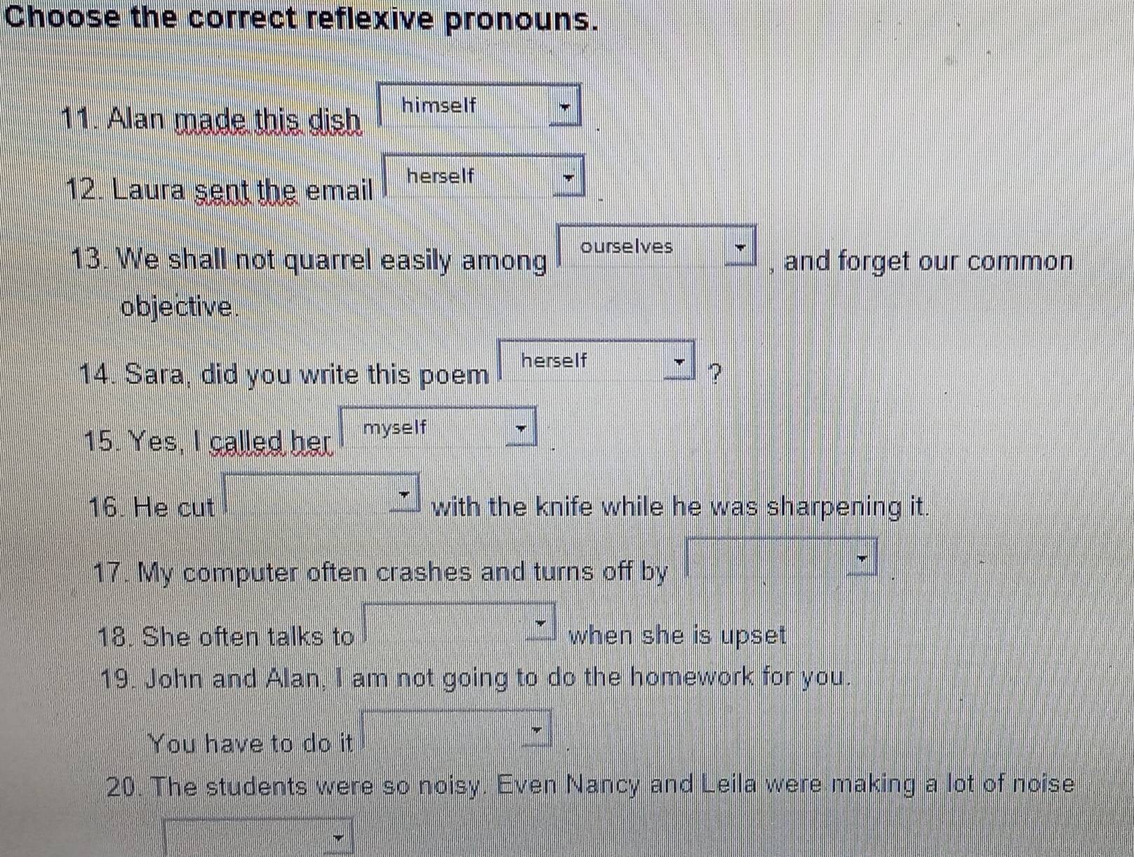 Choose the correct reflexive pronouns. 
11. Alan made this dish himself 
12. Laura sent the email herself 
13. We shall not quarrel easily among ourselves □ , and forget our common 
obje ctive . 
14. Sara, did you write this poem herself 
? 
15. Yes, I called her myself sqrt() | 
16. He cut PH=frac □ □  
with the knife while he was sharpening it. 
17. My computer often crashes and turns off by □ _ 
18. She often talks to □ when she is upset 
19. John and Alan, I am not going to do the homework for you. 
You have to do it □ _ 
20. The students were so noisy. Even Nancy and Leila were making a lot of noise
- 1/2 (- 1/2 , ||x| □^