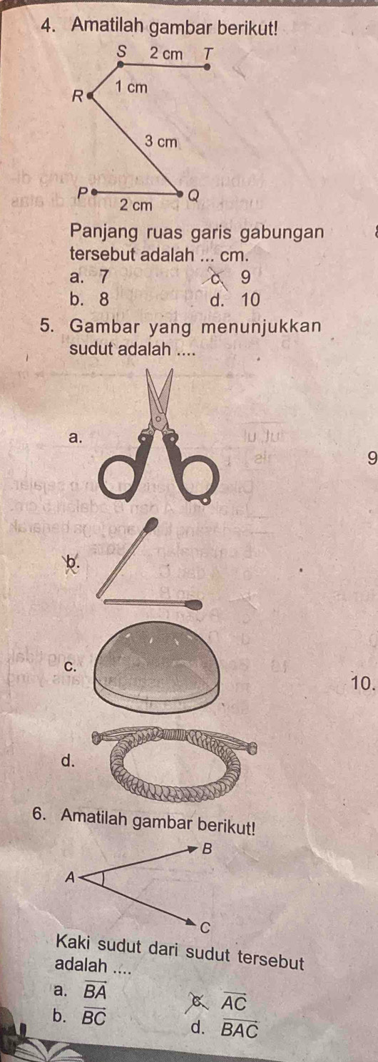 Amatilah gambar berikut!
Panjang ruas garis gabungan
tersebut adalah ... cm.
a. 7 c g
b. 8 d. 10
5. Gambar yang menunjukkan
sudut adalah ....
a.
9
b.
C.
10.
d.
6. Amatilah gambar berikut!
Kaki sudut dari sudut tersebut
adalah ....
a. vector BA
overline AC
b. vector BC
d. vector BAC