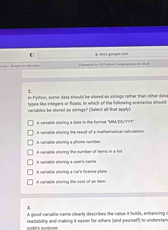 docs.google.com
urces - Google for Education Classwork for CS Python Fundamentals 24-25D 11
2.
In Python, some data should be stored as strings rather than other data
types like integers or floats. In which of the following scenarios should
variables be stored as strings? (Select all that apply)
A variable storing a date in the format "MM/DD/YYY"
A variable storing the result of a mathematical calculation
A variable storing a phone number
A variable storing the number of items in a list
A variable storing a user's name
A variable storing a car's license plate
A variable storing the cost of an item
3.
A good variable name clearly describes the value it holds, enhancing c
readability and making it easier for others (and yourself) to understan
code's purpose.