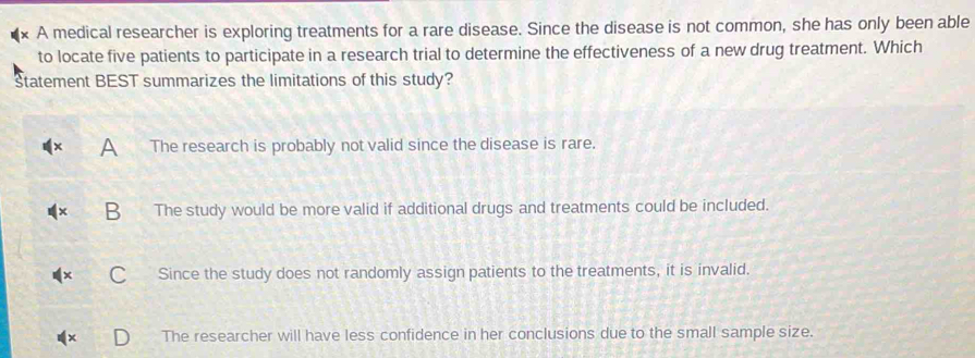 A medical researcher is exploring treatments for a rare disease. Since the disease is not common, she has only been able
to locate five patients to participate in a research trial to determine the effectiveness of a new drug treatment. Which
Statement BEST summarizes the limitations of this study?
A The research is probably not valid since the disease is rare.
B The study would be more valid if additional drugs and treatments could be included.
Since the study does not randomly assign patients to the treatments, it is invalid.
The researcher will have less confidence in her conclusions due to the small sample size.