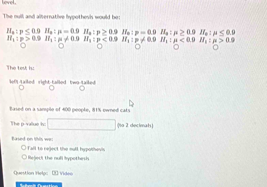 level.
The null and alternative hypothesis would be:
The test is:
left-tailed right-tailed two-tailed
Based on a sample of 400 people, 81% owned cats
The p -value is: - (to 2 decimals)
Based on this we:
Fail to reject the null hypothesis
Reject the null hypothesis
Question Help: Video
Submit Question