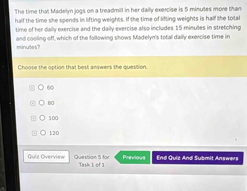 The time that Madelyn jogs on a treadmill in her daily exercise is 5 minutes more than
half the time she spends in lifting weights. If the time of lifting weights is half the total
time of her daily exercise and the daily exercise also includes 15 minutes in stretching
and cooling off, which of the following shows Madelyn's total daily exercise time in
minutes?
Choose the option that best answers the question.
x 60
x 80
x 100
x 120
Quiz Overview Question 5 for Previous End Quiz And Submit Answers
Task 1 of 1