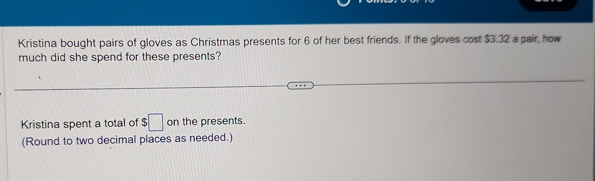 Kristina bought pairs of gloves as Christmas presents for 6 of her best friends. If the gloves cost $3.32 a pair, how 
much did she spend for these presents? 
Kristina spent a total of $ ;□ on the presents. 
(Round to two decimal places as needed.)