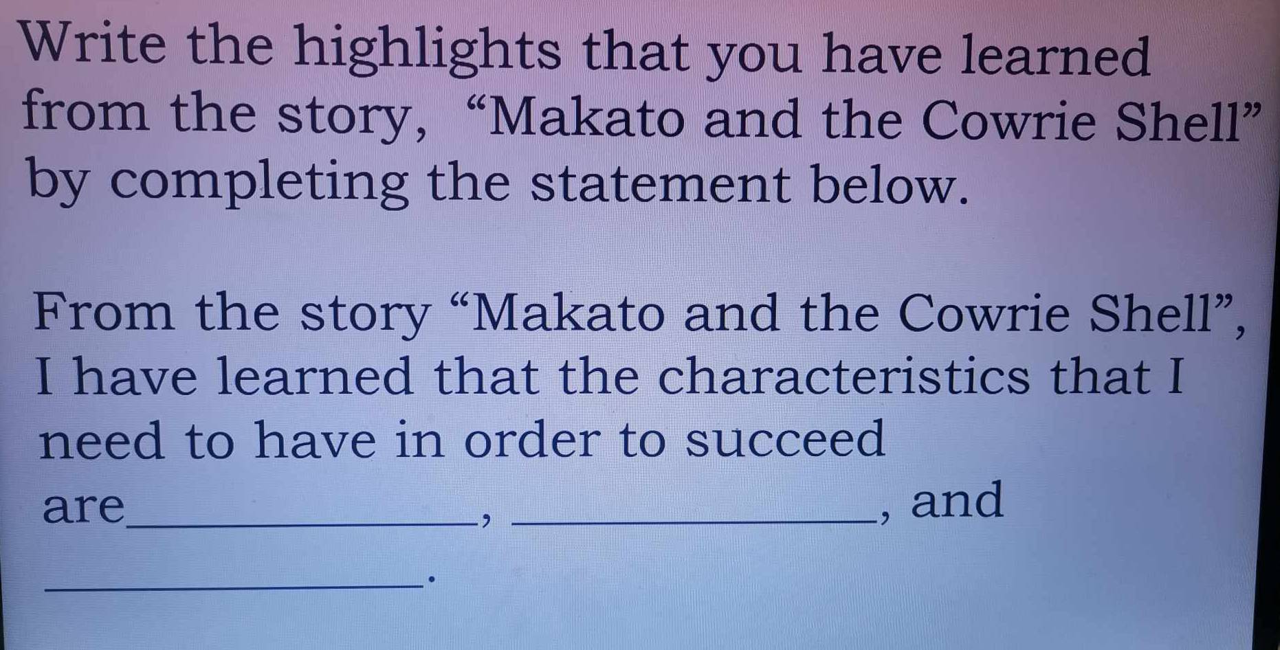 Write the highlights that you have learned 
from the story, “Makato and the Cowrie Shell” 
by completing the statement below. 
From the story “Makato and the Cowrie Shell”, 
I have learned that the characteristics that I 
need to have in order to succeed 
are_ _, and 
, 
_