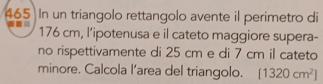 465 In un triangolo rettangolo avente il perimetro di
176 cm, l’ipotenusa e il cateto maggiore supera- 
no rispettivamente di 25 cm e di 7 cm il cateto 
minore. Calcola l’area del triangolo. [1320cm^2]