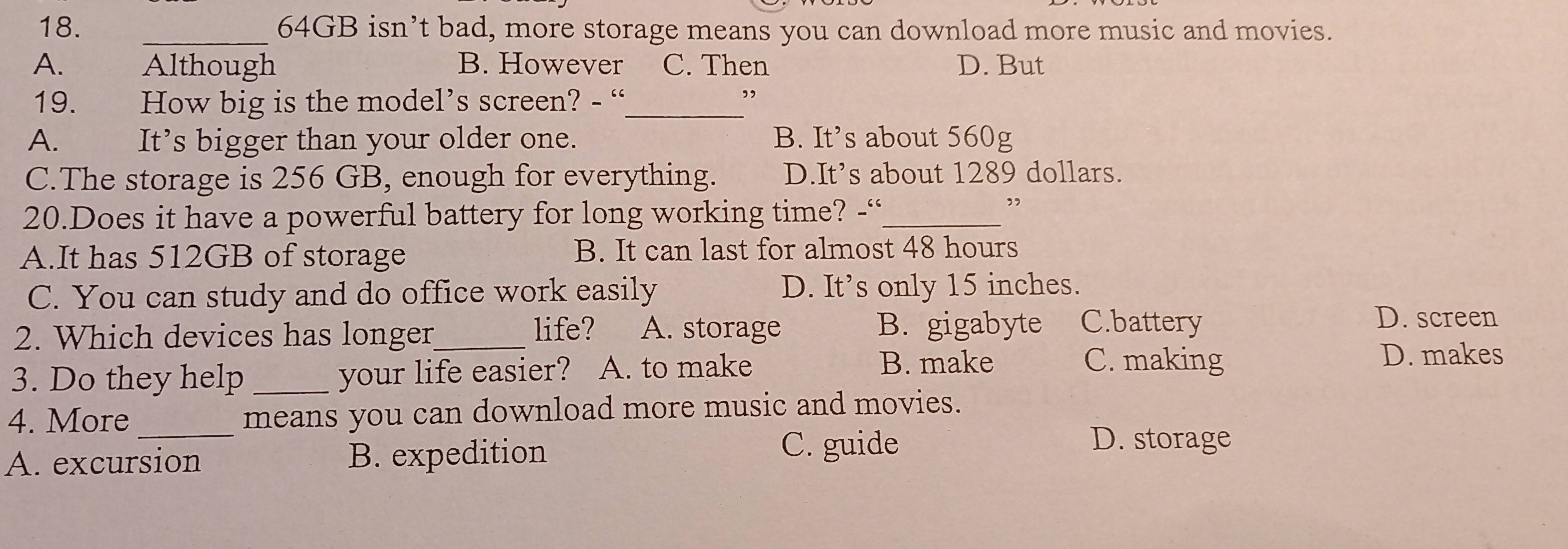 64GB isn’t bad, more storage means you can download more music and movies.
A. Although B. However C. Then D. But
19. How big is the model’s screen? - “_
”
A. It’s bigger than your older one. B. It’s about 560g
C.The storage is 256 GB, enough for everything. D.It’s about 1289 dollars.
20.Does it have a powerful battery for long working time? -“_
”
A.It has 512GB of storage B. It can last for almost 48 hours
C. You can study and do office work easily D. It’s only 15 inches.
2. Which devices has longer_ life? A. storage B. gigabyte C.battery
D. screen
3. Do they help _your life easier? A. to make B. make
C. making D. makes
4. More _means you can download more music and movies.
A. excursion B. expedition
C. guide D. storage