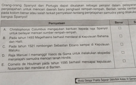 Orang-orang Spanyol dan Portugis dapat dikatakan sebagai pelopor dalam pelayarar 
penjelajahan untuk mencari daerah baru penghasil rempah-rempah, Berilah tanda centar 
pada kolom benar atau salah terkait pernyataan tentang penjelajahan samudra yang dilakuki 
b 
S 
D 
E 
Modul Beïajar Praktis Sejarah SMA/MA Kelas XI Seme