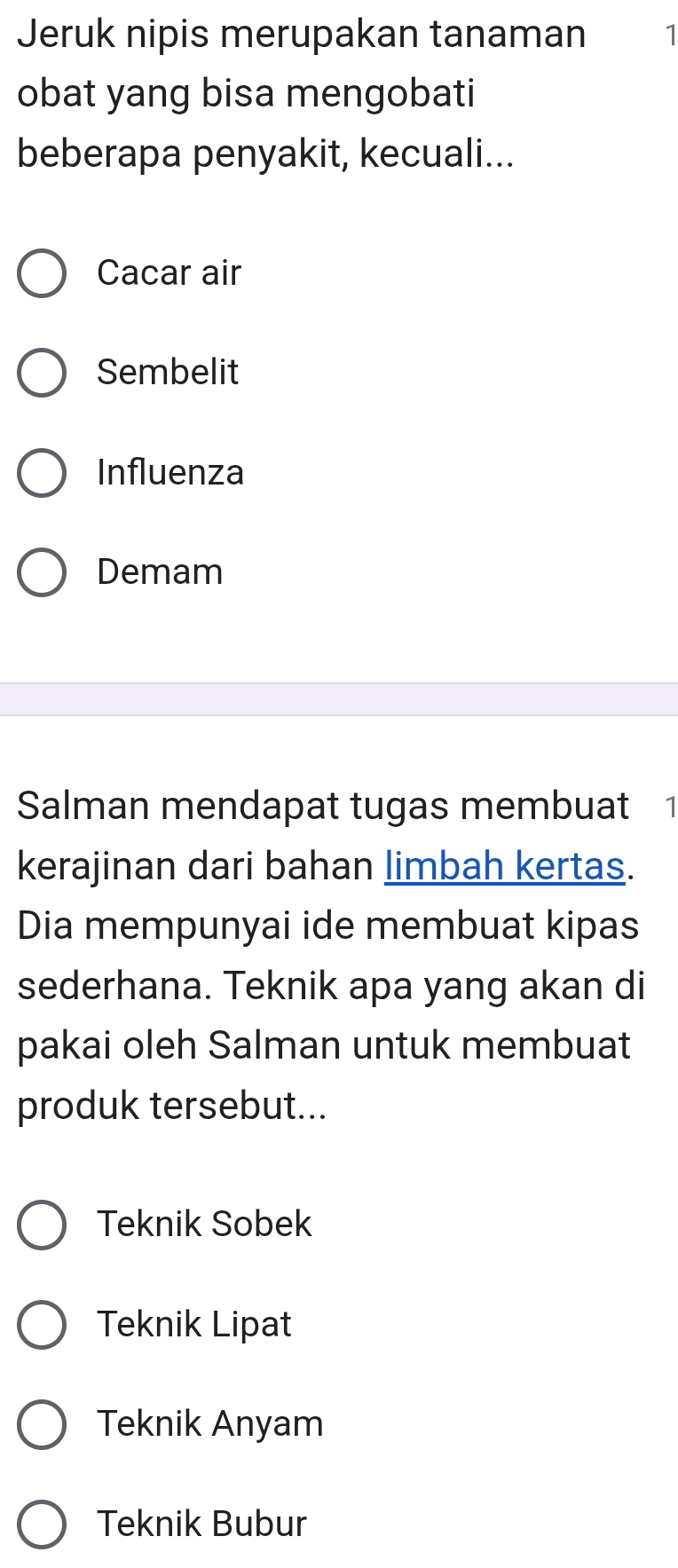 Jeruk nipis merupakan tanaman 1
obat yang bisa mengobati
beberapa penyakit, kecuali...
Cacar air
Sembelit
Influenza
Demam
Salman mendapat tugas membuat 1
kerajinan dari bahan limbah kertas.
Dia mempunyai ide membuat kipas
sederhana. Teknik apa yang akan di
pakai oleh Salman untuk membuat
produk tersebut...
Teknik Sobek
Teknik Lipat
Teknik Anyam
Teknik Bubur