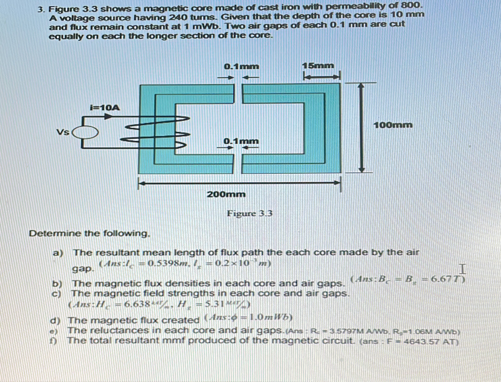 Figure 3.3 shows a magnetic core made of cast iron with permeability of 800.
A voltage source having 240 turs. Given that the depth of the core is 10 mm
and flux remain constant at 1 mWb. Two air gaps of each 0.1 mm are cut
equally on each the longer section of the core.
Determine the following,
a) The resultant mean length of flux path the each core made by the air
gap. beginpmatrix Ans:l_c=0.5398m,l_x=0.2* 10^(-3)mendpmatrix
b) The magnetic flux densities in each core and air gaps. (Ans: B_c=B_s=6.67T)
c) The magnetic field strengths in each core and air gaps.
(Ans: H_c=6.638^(kdr)/_m,H_c=5.31^(Mar)/_m)
d) The magnetic flux created (Ans:phi =1.0mWb)
e) The reluctances in each core and air gaps.(Ans : R_c=3.57971 M AWb. R_9=1 DE SM A/Wb)
f) The total resultant mmf produced of the magnetic circuit. (ans : F=4643.57AT)