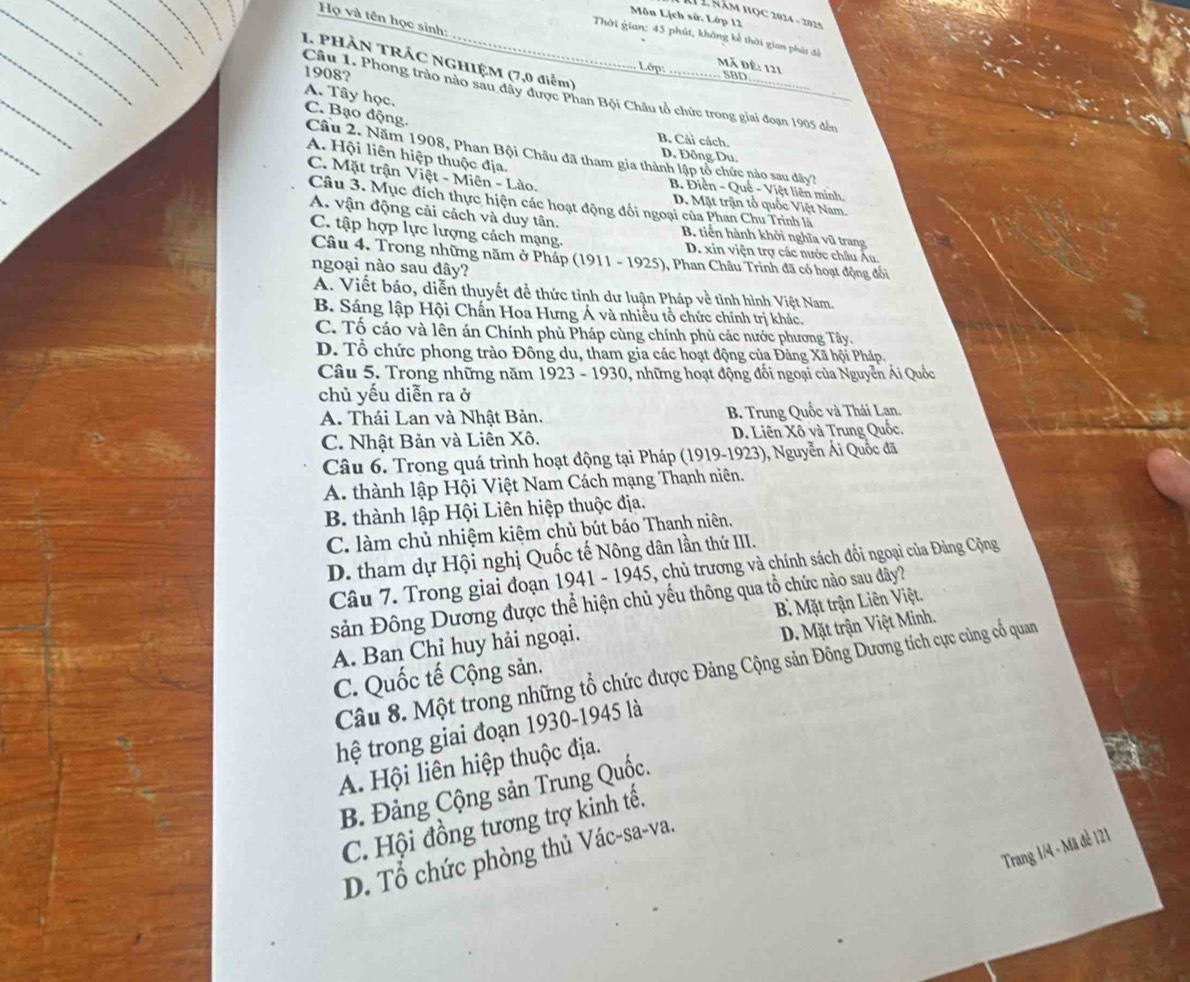 Môn Lịch sử. Lớp 12
H2 Năm học 2024 - 2014
Họ và tên học sinh:
Thời gian: 45 phút, không kế thời gian phát đổ
1. PHÀN TRÁC NGHIỆM (7,0 điểm)
1908?
Lớp: Mã để: 121 . SBD
Cầu 1. Phong trào nào sau dây được Phan Bội Châu tổ chức trong giai đoạn 1905 đến
A. Tây học. C. Bạo động. Câu 2. Năm 1908, Phan Bội Châu đã tham gia thành lập tổ chức nào sau đây?
B. Cải cách.
A. Hội liên hiệp thuộc địa.
D. Đỗng Du.
C. Mặt trận Việt - Miên - Lào. D. Mặt trận tổ quốc Việt Nam.
B. Điền - Quế - Việt liên minh
Câu 3. Mục đích thực hiện các hoạt động đối ngoại của Phan Chu Trinh là
A. vận động cải cách và duy tân, B. tiến hành khởi nghĩa vũ trang
C. tập hợp lực lượng cách mạng. D. xin viện trợ các nước châu Âu.
Câu 4. Trong những năm ở Pháp (1911 - 1925), Phan Châu Trinh đã có hoạt động đổi
ngoại nào sau đây?
A. Viết báo, diễn thuyết đề thức tỉnh dư luận Pháp về tình hình Việt Nam.
B. Sáng lập Hội Chấn Hoa Hưng Á và nhiều tổ chức chính trị khác.
C. Tố cáo và lên án Chính phủ Pháp cùng chính phủ các nước phương Tây.
D. Tổ chức phong trào Đông du, tham gia các hoạt động của Đảng Xã hội Pháp.
Câu 5. Trong những năm 1923 - 1930, những hoạt động đổi ngoại của Nguyễn Ái Quốc
chủ yếu diễn ra ở
A. Thái Lan và Nhật Bản.  B. Trung Quốc và Thái Lan.
C. Nhật Bản và Liên Xô. D. Liên Xô và Trung Quốc.
Câu 6. Trong quá trình hoạt động tại Pháp (1919-1923), Nguyễn Ái Quốc đã
A. thành lập Hội Việt Nam Cách mạng Thạnh niên.
B. thành lập Hội Liên hiệp thuộc địa.
C. làm chủ nhiệm kiệm chủ bút báo Thanh niên.
D. tham dự Hội nghị Quốc tế Nông dân lần thứ III.
Câu 7. Trong giai đoạn 1941 - 1945, chủ trương và chính sách đổi ngoại của Đảng Cộng
sản Đông Dương được thể hiện chủ yếu thông qua tổ chức nào sau đây?
D. Mặt trận Việt Minh.
A. Ban Chỉ huy hải ngoại. B Mặt trận Liên Việt.
Câu 8. Một trong những tổ chức được Đảng Cộng sản Đông Dương tích cực củng cổ quan
C. Quốc tế Cộng sản.
hệ trong giai đoạn 1930-1945 là
A. Hội liên hiệp thuộc địa.
B. Đảng Cộng sản Trung Quốc.
C. Hội đồng tương trợ kinh tế.
Trang 1/4 - Mã đề 121
D. Tổ chức phòng thủ Vác-sa-va.