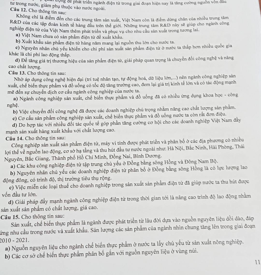 un ưộng để phát triển ngành điện tử trong giai đoạn hiện nay là tăng cường nguồn vôn đầu
tư trong nước, giảm phụ thuộc vào nước ngoài.
Câu 12. Cho thông tin sau:
Không chỉ là điểm đến cho các trung tâm sản xuất. Việt Nam còn là điểm dừng chân của nhiều trung tâm
R&D của các tập đoàn kinh tế hàng đầu trên thế giới. Những trung tâm R&D này sẽ giúp cho ngành công
nghiệp điện tử của Việt Nam thêm phát triển và phục vụ cho nhu cầu sản xuất trong tương lai.
a) Việt Nam chưa có sản phầm điện tử đề xuất khẩu.
b) Xuất khẩu sản phẩm điện tử hàng năm mang lại nguồn thu lớn cho nước ta.
c) Nguyên nhân chủ yếu khiến cho chi phí sản xuất sản phẩm điện tử ở nước ta thấp hơn nhiều quốc gia
khác là chi phí lao động thấp.
d) Đề tăng giá trị thương hiệu của sản phẩm điện tử, giải pháp quan trọng là chuyển đổi công nghệ và nâng
cao chất lượng.
Câu 13. Cho thông tin sau:
Nhờ áp dụng công nghệ hiện đại (trí tuệ nhân tạo, tự động hoá, dữ liệu lớn,...) nên ngành công nghiệp sản
xuất, chế biến thực phẩm và đồ uống có tốc độ tăng trưởng cao, đem lại giá trị kinh tế lớn và có tác động mạnh
mẽ đến sự chuyển dịch cơ cấu ngành công nghiệp của nước ta.
a) Ngành công nghiệp sản xuất, chế biến thực phẩm và đồ uống đã có nhiều ứng dụng khoa học - công
nghệ.
b) Việc chuyển đổi công nghệ đã được các doanh nghiệp chú trọng nhằm nâng cao chất lượng sản phẩm.
c) Cơ cấu sản phẩm công nghiệp sản xuất, chế biến thực phẩm và đồ uống nước ta còn rất đơn điệu.
d) Do hợp tác với nhiều đối tác quốc tế góp phần tăng cường cơ hội cho các doanh nghiệp Việt Nam đầy
mạnh sản xuất hàng xuất khẩu với chất lượng cao.
Câu 14. Cho thông tin sau:
Công nghiệp sản xuất sản phẩm điện tử, máy vi tính được phát triển và phân bố ở các địa phương có nhiều
lợi thế về nguồn lao động, cơ sở hạ tầng và thu hút đầu tư nước ngoài như: Hà Nội, Bắc Ninh, Hải Phòng, Thái
Nguyên, Bắc Giang, Thành phố Hồ Chí Minh, Đồng Nai, Bình Dương.
a) Các khu công nghiệp điện tử tập trung chủ yếu ở Đồng bằng sông Hồng và Đông Nam Bộ.
b) Nguyên nhân chủ yếu các doanh nghiệp điện tử phân bố ở Đồng bằng sông Hồng là có lực lượng lao
động đông, có trình độ, thị trường tiêu thụ rộng.
c) Việc miễn các loại thuế cho doanh nghiệp trong sản xuất sản phẩm điện tử đã giúp nước ta thu hút được
vốn đầu tư lớn.
d) Giải pháp đầy mạnh ngành công nghiệp điện tử trong thời gian tới là nâng cao trình độ lao động nhằm
sản xuất sản phẩm có chất lượng, giá cao.
Câu 15. Cho thông tin sau:
Sản xuất, chế biến thực phẩm là ngành được phát triển từ lâu đời dựa vào nguồn nguyên liệu dồi dào, đáp
cứng nhu cầu trong nước và xuất khẩu. Sản lượng các sản phẩm của ngành nhìn chung tăng lên trong giai đoạn
2010 - 2021.
a) Nguồn nguyên liệu cho ngành chế biến thực phẩm ở nước ta lấy chủ yếu từ sản xuất nông nghiệp.
b) Các cơ sở chế biến thực phẩm phân bố gắn với nguồn nguyên liệu ở vùng núi.
11