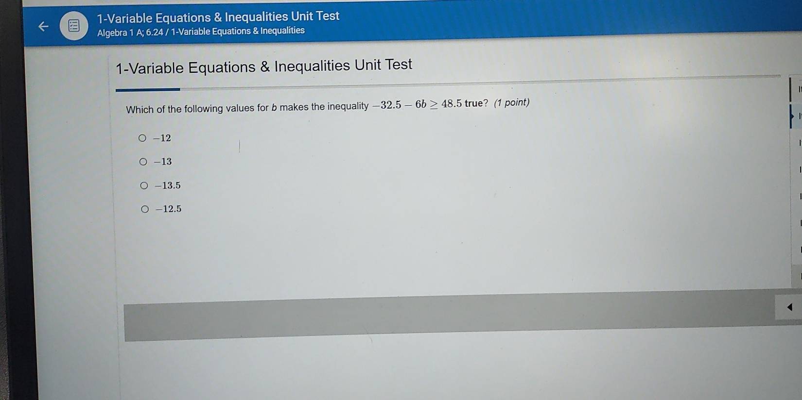 1-Variable Equations & Inequalities Unit Test
Algebra 1 A; 6.24 / 1-Variable Equations & Inequalities
1-Variable Equations & Inequalities Unit Test
Which of the following values for b makes the inequality - -32.5-6b≥ 48.5true ? (1 point)
-12
-13
-13.5
-12.5